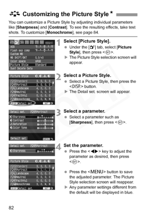 Page 82
82
You can customize a Picture Style by adjusting individual parameters 
like [Sharpness ] and [Contrast ]. To see the resulting effects, take test 
shots. To customize [ Monochrome], see page 84.
1Select [Picture Style].
 Under the [ 2] tab, select [ Picture 
Style ], then press < 0>.
X The Picture Style selection screen will 
appear.
2Select a Picture Style.
  Select a Picture Style, then press the 
 button.
X The Detail set. screen will appear.
3Select a parameter.
  Select a parameter such as...