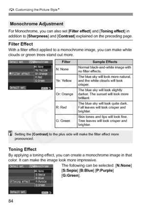 Page 84
A Customizing the Picture Style N
84
For Monochrome, you can also set [Filter effect] and [Toning effect] in 
addition to [Sharpness] and [Contrast] explained on the preceding page.
Filter Effect
With a filter effect applied to a monochrome image, you can make white 
clouds or green trees stand out more. 
Toning Effect
By applying a toning effect, you can  create a monochrome image in that 
color. It can make the image look more impressive.
The following can be selected: [ N:None] 
[ S:Sepia ] [B:Blue ]...