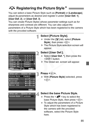 Page 85
85
You can select a base Picture Style such as [Portrait] or [Landscape ], 
adjust its parameters as desired and register it under [ User Def. 1],  
[ User Def. 2 ], or [User Def. 3 ].
You can create Picture Styles whos e parameter settings such as for 
sharpness and contrast are different. You can also adjust the 
parameters of a Picture Style which has been registered to the camera 
with the provided software.
1Select [Picture Style].
  Under the [ 2] tab, select [ Picture 
Style ], then press < 0>.
X...