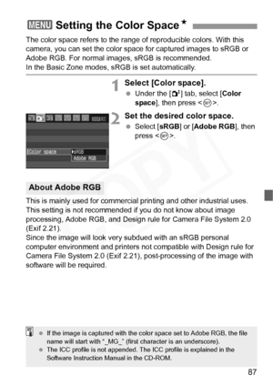 Page 87
87
The color space refers to the range of reproducible colors. With this 
camera, you can set the color space for captured images to sRGB or 
Adobe RGB. For normal images, sRGB is recommended. 
In the Basic Zone modes, sRGB is set automatically.
1Select [Color space].
 Under the [ 2] tab, select [ Color 
space ], then press < 0>.
2Set the desired color space.
  Select [ sRGB] or [Adobe RGB ], then 
press < 0>.
This is mainly used for commercia l printing and other industrial uses. 
This setting is not...