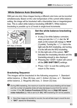 Page 93
93
3 White Balance Correction N
With just one shot, three images having a different color tone can be recorded 
simultaneously. Based on the color temperature of the current white balance 
setting, the image will be bracketed with a blue/amber bias or magenta/green 
bias. This is called white balance bracketing (WB-BKT). White balance 
bracketing is possible up to ±3 levels in single-level increments.
Set the white balance bracketing 
amount.
 In step 2 for white balance correction, 
when you turn the...