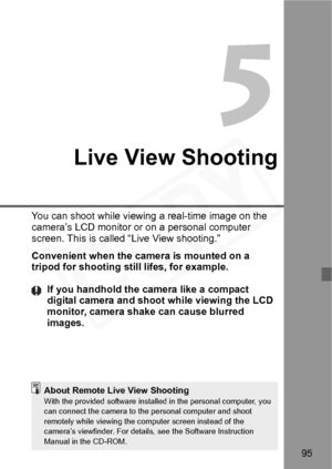 Page 95
95
5
Live View Shooting
You can shoot while viewing a real-time image on the 
camera’s LCD monitor or on a personal computer 
screen. This is called “Live View shooting.”
Convenient when the camera is mounted on a 
tripod for shooting still lifes, for example.If you handhold the camera like a compact 
digital camera and shoot while viewing the LCD 
monitor, camera shake can cause blurred 
images.
About Remote Live View ShootingWith the provided software installed in the personal computer, you 
can...