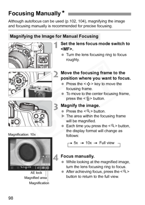 Page 98
98
Although autofocus can be used (p.102, 104), magnifying the image and focusing manually is recommended for precise focusing.
1Set the lens focus mode switch to 
.
  Turn the lens focusing ring to focus 
roughly.
2Move the focusing frame to the 
position where you want to focus.
 Press the < S> key to move the 
focusing frame.
  To move to the center focusing frame, 
press the < L> button.
3Magnify the image.
  Press the < u> button.
X The area within the focusing frame 
will be magnified.
  Each time...