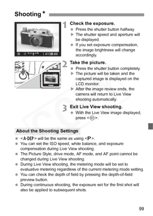 Page 99
99
1Check the exposure.
 Press the shutter button halfway.
X The shutter speed and aperture will 
be displayed.
  If you set exposure compensation, 
the image brightness will change 
accordingly.
2Take the picture.
 Press the shutter button completely.
X The picture will be taken and the 
captured image is displayed on the 
LCD monitor.
X After the image review ends, the 
camera will return to Live View 
shooting automatically.
3Exit Live View shooting.
  With the Live View image displayed, 
press <...