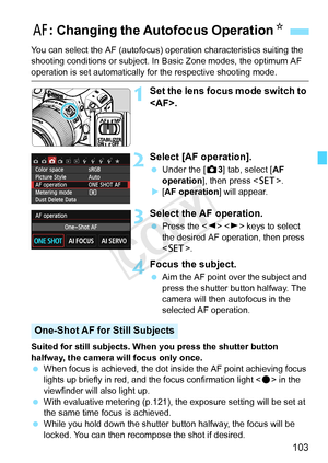 Page 103103
You can select the AF (autofocus) operation characteristics suiting the 
shooting conditions or subject. In  Basic Zone modes, the optimum AF 
operation is set automatically for the respective shooting mode.
1Set the lens focus mode switch to 
.
2Select [AF operation].
 Under the [ z3] tab, select [AF 
operation], then press < 0>.
X [AF operation] will appear.
3Select the AF operation.
  Press the < Y>  keys to select 
the desired AF operation, then press 
< 0 >.
4Focus the subject.
 Aim the AF point...