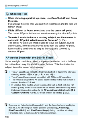 Page 106S Selecting the AF Point N
106
 When shooting a portrait up close, use One-Shot AF and focus 
the eyes.
If you focus the eyes first, you can then recompose and the face will 
remain sharp.
  If it is difficult to focus, se lect and use the center AF point.
The center AF point is the most  sensitive among the nine AF points.
  To make it easier to focus a mo ving subject, set the camera to 
automatic AF point selection and AI Servo AF (p.104) 
The center AF point will first be  used to focus the...