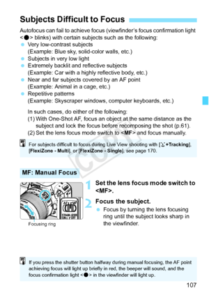 Page 107107
Autofocus can fail to achieve focus (viewfinder’s focus confirmation light 
< o > blinks) with certain subjects such as the following:
  Very low-contrast subjects
(Example: Blue sky, solid-color walls, etc.)
  Subjects in very low light
  Extremely backlit and  reflective subjects
(Example: Car with a highly reflective body, etc.)
  Near and far subjects covered by an AF point 
(Example: Animal in a cage, etc.)
  Repetitive patterns
(Example: Skyscraper windows, computer keyboards, etc.)
In such...