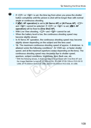 Page 109109
i Selecting the Drive Mode
  If  or < M> is set, the time  lag from when you  press the shutter 
button completely until th e picture is shot will be longer than with normal 
single or continuous shooting.
  If [z 3: AF operation ] is set to [AI Servo AF] or [ AI Focus AF],  
and < M> cannot be selected. If < B> or < M> is set, [ z3: AF 
operation ] will be fixed to [One Shot AF ].
  With Live View shooting, < B> and < M> cannot be set.
  When the battery level  is low, the continuous shooting speed...