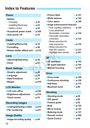 Page 1212
Power
 Battery• Charging Î p.30
• Installing/Removing Î p.32
• Battery check Î p.36
 Household power outlet Î p.308
 Auto power off Î p.35
Cards
 Installing/Removing Î p.32
 Formatting Î p.48
 
Release shutter without cardÎ  p.216
Lens
 Attaching/Detaching Î p.40
 Zoom Î p.41
Basic Settings
 Dioptric adjustment Î p.42
 Language Î p.39
 Date/Time/Zone Î p.37
 Beeper Î p.216
LCD Monitor
 LCD auto off/on Î p.230
 Brightness adjustment Î p.218
 Touch screen Î p.53
Recording Images
 Creating/Selecting a...