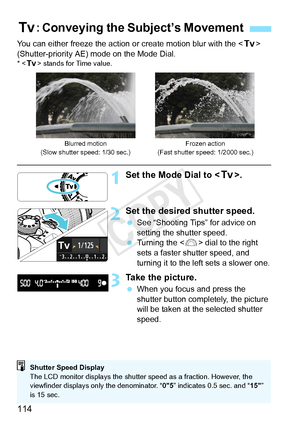 Page 114114
You can either freeze the action or create motion blur with the  
(Shutter-priority AE) mode on the Mode Dial.
* < s> stands for Time value.
1Set the Mode Dial to < s>.
2Set the desired shutter speed.
 See “Shooting Tips” for advice on 
setting the shutter speed.
  Turning the < 6> dial to the right 
sets a faster shutter speed, and 
turning it to the left sets a slower one.
3Take the picture.
  When you focus and press the 
shutter button completely, the picture 
will be taken at the selected...