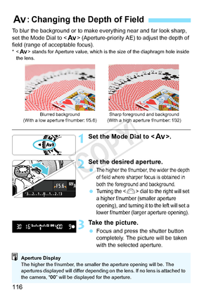 Page 116116
To blur the background or to make everything near and far look sharp, 
set the Mode Dial to  (Aperture-priority AE) to adjust the depth of 
field (range of acceptable focus).
*< f> stands for Aperture value, which is  the size of the diaphragm hole inside 
the lens.
1Set the Mode Dial to < f>.
2Set the desired aperture.
 The higher the f/number,  the wider the depth 
of field where sharpe r focus is obtained in 
both the foreground and background.
 Turning the  dial to the right will set 
a higher...