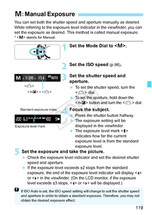 Page 119119
You can set both the shutter speed and aperture manually as desired. 
While referring to the exposure level indicator in the viewfinder, you can 
set the exposure as desired. This method is called manual exposure.
* < a> stands for Manual.
1Set the Mode Dial to < a>.
2Set the ISO speed (p.98).
3Set the shutter speed and 
aperture.
  To set the shutter speed, turn the 
 dial.
 
To set the aperture, hold down the 
 button and turn the  dial.
4Focus the subject.
  Press the shutter button halfway.
X The...