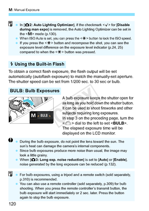 Page 120a: Manual Exposure
120
To obtain a correct flash expos ure, the flash output will be set 
automatically (autoflash exposure)  to match the manually-set aperture. 
The shutter speed can be set from 1/200 sec. to 30 sec or bulb.
A bulb exposure keeps the shutter open for 
as long as you hold dow n the shutter button. 
It can be used to shoot fireworks and other 
subjects requiring long exposures.
In step 3 on the preceding page, turn the 
< 6 > dial to the left to set < BULB>. 
The elapsed exposure time...