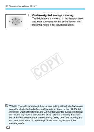 Page 122q Changing the Metering Mode N
122
e Center-weighted average metering
The brightness is metered at the image center 
and then averaged for the entire scene. This 
metering mode is for advanced users.
With  q (Evaluative metering),  the exposure setting will be locked when you 
press the shutter butt on halfway and focus  is achieved. In the w (Partial 
metering),  r (Spot metering), and  e (Center-weighted average metering) 
modes, the exposure is set when the  photo is taken. (Pressing the shutter...