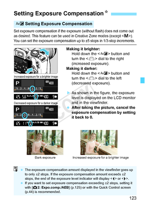 Page 123123
Set exposure compensation if the exposure (without flash) does not come out 
as desired. This feature can be used in Crea tive Zone modes (except ). You can set the exposure compensation up to ±5 stops in 1/3-stop increments.
Making it brighter:
Hold down the < O> button and 
turn the < 6> dial to the right 
(increased exposure).
Making it darker: Hold down the < O> button and 
turn the < 6> dial to the left 
(decreased exposure).
X As shown in the figure, the exposure 
level is displayed on the LCD...