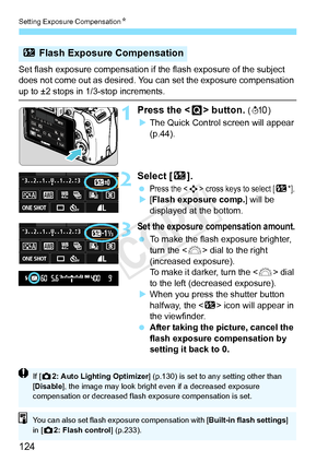 Page 124Setting Exposure CompensationN
124
Set flash exposure compensation if  the flash exposure of the subject 
does not come out as desired. You  can set the exposure compensation 
up to ±2 stops in 1/3-stop increments.
1Press the  button. (7 )
X The Quick Control screen will appear 
(p.44).
2Select [ y].
 Press the  cross keys to select [y*].
X[Flash exposure comp.] will be 
displayed at the bottom.
3Set the exposure compensation amount.
  To make the flash exposure brighter, 
turn the < 6> dial to the right...