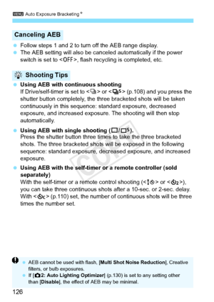 Page 1263 Auto Exposure BracketingN
126
 Follow steps 1 and 2 to turn off the AEB range display.
  The AEB setting will also be cancel ed automatically if the power 
switch is set to < 2>, flash recycling is completed, etc.
  Using AEB with continuous shooting
If Drive/self-timer is set to < i> or < M> (p.108) and you press the 
shutter button completely, the three bracketed shots will be taken 
continuously in this sequence:  standard exposure, decreased 
exposure, and increased exposur e. The shooting will...