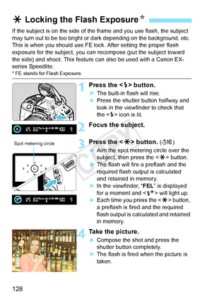 Page 128128
If the subject is on the side of the frame and you use flash, the subject 
may turn out to be too bright or  dark depending on the background, etc. 
This is when you should use FE lock. After setting the proper flash 
exposure for the subject, you can re compose (put the subject toward 
the side) and shoot. This feature  can also be used with a Canon EX-
series Speedlite.
* FE stands for Flash Exposure.
1Press the < D> button.
X The built-in flash will rise.
  Press the shutter button halfway and...