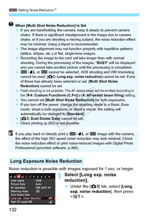 Page 1323 Setting Noise Reduction N
132
Noise reduction is possible with images exposed for 1 sec. or longer.
1Select [Long exp. noise 
reduction].
 Under the [ z3] tab, select [ Long 
exp. noise reduction ], then press 
< 0 >.
Long Exposure Noise Reduction
When [Multi Shot Noise Reduction] is Set
 If you are handholding the camera, ke ep it steady to prevent camera 
shake. If there is significant misali gnment in the image due to camera 
shake, or if you are shoo ting a moving subject, the noise reduction...