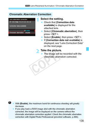 Page 135135
3 Lens Peripheral Illumination / Chromatic Aberration Correction
1Select the setting.
 Check that [ Correction data 
available ] is displayed for the 
attached lens.
  Select [Chromatic aberration ], then 
press < 0>.
  Select [Enable ], then press .
  If [Correction data not available] is 
displayed, see “Lens Correction Data” 
on the next page.
2Take the picture.
  The image will be recorded with the 
chromatic aberration corrected.
Chromatic Aberration Correction
 With [ Enable ], the maximum...