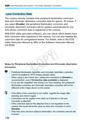 Page 1363 Lens Peripheral Illumination / Chromatic Aberration Correction
136
The camera already contains lens  peripheral illumination correction 
data and chromatic aberration correction data for approx. 25 lenses. If 
you select [ Enable], the peripheral illumination correction and 
chromatic aberration correction will be applied automatically for any 
lens whose correction data is registered in the camera.
With EOS Utility (provided software),  you can check which lenses have 
their correction data registered...