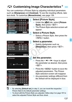 Page 137137
You can customize a Picture Style by adjusting individual parameters 
such as [Sharpness] and [Contrast ]. To see the resulting effects, take 
test shots. To customize [Monochrome], see page 139.
1Select [Picture Style].
 Under the [ z3] tab, select [Picture 
Style ], then press < 0>.
X The Picture Style selection screen will 
appear.
2Select a Picture Style.
XSelect a Picture Style, then press the 
 button.
3Select a parameter.
 Select a parameter such as 
[Sharpness], then press < 0>.
4Set the...