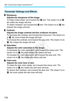 Page 138A Customizing Image CharacteristicsN
138
 Sharpness
Adjusts the sharpness of the image.
To make it less sharp, set it toward the  E end. The closer it is to E, 
the softer the image will look.
To make it sharper, set it toward the  F end. The closer it is to F, the 
sharper the image will look.
 Contrast Adjusts the image contrast and the vividness of colors.
To decrease the contrast, set it towa rd the minus end. The closer it is 
to G , the more muted the image will look.
To increase the contrast, set...