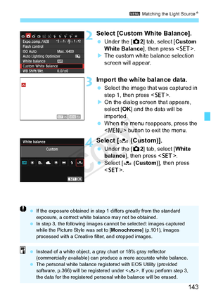 Page 143143
3 Matching the Light Source N
2Select [Custom White Balance].
 Under the [ z2] tab, select [Custom 
White Balance], then press < 0>.
X The custom white balance selection 
screen will appear.
3Import the white balance data.
  Select the image that was captured in 
step 1, then press .
X On the dialog screen that appears, 
select [OK ] and the data will be 
imported.
  When the menu reappears, press the 
 button to exit the menu.
4Select [ O (Custom)].
 Under the [ z2] tab, select [White 
balance ],...