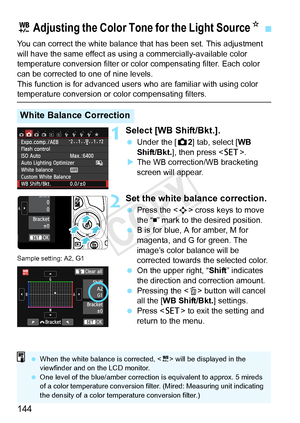 Page 144144
You can correct the white balance that has been set. This adjustment 
will have the same effect as using a commercially-available color 
temperature conversion filter or color compensating filter. Each color 
can be corrected to one of nine levels.
This function is for advanced user s who are familiar with using color 
temperature conversion or color compensating filters.
1Select [WB Shift/Bkt.].
 Under the [ z2] tab, select [ WB 
Shift/Bkt. ], then press < 0>.
X The WB correction/WB bracketing...