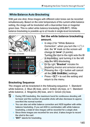 Page 145145
u Adjusting the Color Tone for the Light Source N
With just one shot, three images with different color tones can be recorded 
simultaneously. Based on the color temp erature of the current white balance 
setting, the image will be bracketed  with a blue/amber bias or magenta/
green bias. This is called whit e balance bracketing (WB-BKT). White 
balance bracketing is possible up to ±3  levels in single-level increments.
Set the white balance bracketing 
amount.
 In step 2 for “White Balance...