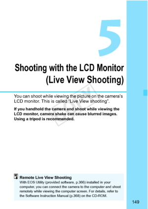 Page 149149
Shooting with the LCD Monitor
(Live View Shooting)
You can shoot while viewing the picture on the camera’s 
LCD monitor. This is called “Live View shooting”. 
If you handhold the camera and shoot while viewing the 
LCD monitor, camera shake  can cause blurred images. 
Using a tripod is recommended.
Remote Live View ShootingWith EOS Utility (provided softwa re, p.366) installed in your 
computer, you can connect the ca mera to the computer and shoot 
remotely while viewing  the computer screen. For...