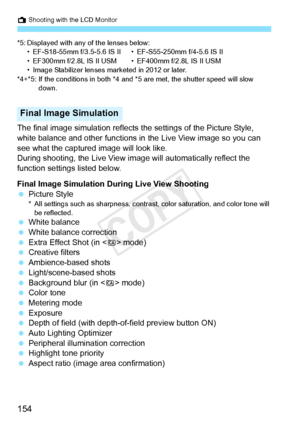 Page 154A Shooting with the LCD Monitor
154
*5: Displayed with any of the lenses below:• EF-S18-55mm f/3.5-5.6 IS II • EF-S55-250mm f/4-5.6 IS II
• EF300mm f/2.8L IS II USM • EF400mm f/2.8L IS II USM
• Image Stabilizer lenses ma rketed in 2012 or later.
*4+*5: If the conditions in both *4 and  *5 are met, the shutter speed will slow 
down.
The final image simulation reflects  the settings of the Picture Style, 
white balance and other functions in  the Live View image so you can 
see what the captured image will...