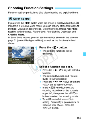 Page 155155
Function settings particular to Live View shooting are explained here.
If you press the < Q> button while the image is displayed on the LCD 
monitor in a Creative Zone mode,  you can set any of the following: AF 
method, Drive/self-timer mode , Metering mode, Image-recording 
quality , White balance, Picture Style,  Auto Lighting Optimizer, and 
Creative filters .
In Basic Zone modes, you can set t he settings shown in the table on 
page 81 (except Background blur), as well as the functions in bold...