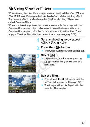 Page 157157
While viewing the Live View image, you can apply a filter effect (Grainy 
B/W, Soft focus, Fish-eye effect, Art bold effect, Water painting effect, 
Toy camera effect, or Miniature effect) before shooting. These are 
called Creative filters.
When you take the picture, the camera saves only the image with the 
Creative filter applied. If you also  want to save the image without a 
Creative filter applied, take the pi cture without a Creative filter. Then 
apply a Creative filter effect and save it as...