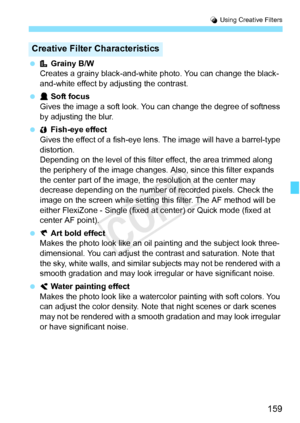 Page 159159
U Using Creative Filters
  Grainy B/W
Creates a grainy black-and-white  photo. You can change the black-
and-white effect by adjusting the contrast.
  Soft focus
Gives the image a soft look. You  can change the degree of softness 
by adjusting the blur.
  Fish-eye effect
Gives the effect of a fish-eye lens. The image will  have a barrel-type 
distortion.
Depending on the level of this filt er effect, the area trimmed along 
the periphery of the image changes.  Also, since this filter expands 
the...