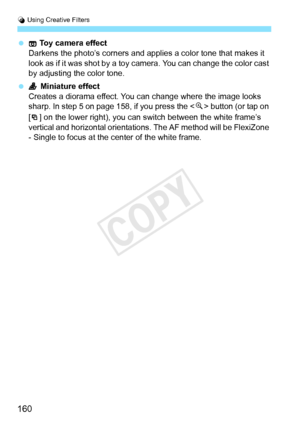 Page 160U Using Creative Filters
160
  Toy camera effect
Darkens the photo’s corners and applies a color tone that makes it 
look as if it was shot by a toy  camera. You can change the color cast 
by adjusting the color tone.
  Miniature effect
Creates a diorama effect. You  can change where the image looks 
sharp. In step 5 on p age 158, if you press the < u> button (or tap on 
[ ] on the lower right), you can switch between the white frame’s 
vertical and horizontal orientations.  The AF method will be...