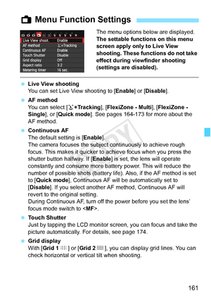 Page 161161
The menu options below are displayed.
The settable functions on this menu 
screen apply only to Live View 
shooting. These functions do not take 
effect during viewfinder shooting 
(settings are disabled).
 Live View shooting
You can set Live View shooting to [ Enable] or [Disable].
  AF method
You can select [ u+Tracking ], [FlexiZone - Multi ], [FlexiZone - 
Single ], or [Quick mode ]. See pages 164-173 for more about the 
AF method.
  Continuous AF
The default setting is [ Enable].
The camera...