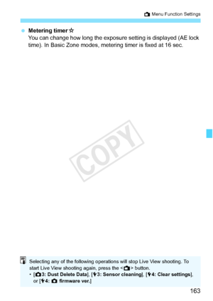 Page 163163
A Menu Function Settings
 Metering timer M
You can change how long the exposure  setting is displayed (AE lock 
time). In Basic Zone modes, metering timer is fixed at 16 sec.
Selecting any of the following operatio ns will stop Live View shooting. To 
start Live View shooting again, press the < A> button.
•[ z 3: Dust Delete Data ], [53: Sensor cleaning ], [54: Clear settings ], 
or [ 54:  z  firmware ver.]
COPY  