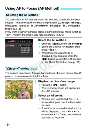 Page 164164
You can select an AF method to suit the shooting conditions and your 
subject. The following AF methods are provided: [u(face)+Tracking ], 
[FlexiZone - Multi ] (p.166), [FlexiZone - Single ] (p.168), and [Quick 
mode ] (p.172).
If you want to achieve precise focus, set the lens focus mode switch to \
< MF>, magnify the image, and focus manually (p.176).
Select the AF method.
 Under the [A] tab, select [AF method].
  Select the desired AF method, then 
press < 0>.
  While the Live View image is...