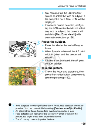 Page 165165
Using AF to Focus (AF Method)
 You can also tap the LCD monitor 
screen to select the face or subject. If 
the subject is not a face, < > will be 
displayed.
  If no faces can be detected, or if you 
tap the LCD monitor but do not select 
any face or subject, the camera will 
switch to [FlexiZone - Multi ] with 
automatic selection (p.166).
3Focus the subject.
  Press the shutter button halfway to 
focus.
X When focus is achi eved, the AF point 
will turn green a nd the beeper will 
sound.
X If focus...