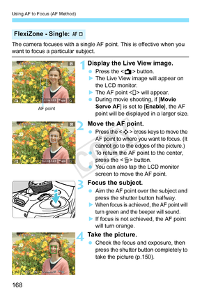 Page 168Using AF to Focus (AF Method)
168
The camera focuses with a single AF point. This is effective when you want to focus a particular subject.
1Display the Live View image.
 Press the < A> button.
X The Live View image will appear on 
the LCD monitor.
X The AF point < > will appear.
  During movie shooting, if [ Movie 
Servo AF ] is set to [ Enable], the AF 
point will be displayed in a larger size.
2Move the AF point.
 Press the  cross keys to move the 
AF point to where you want to focus. (It 
cannot go...