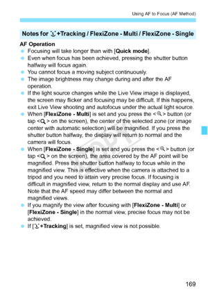 Page 169169
Using AF to Focus (AF Method)
AF Operation
 Focusing will take longer than with [ Quick mode].
  Even when focus has been achieved , pressing the shutter button 
halfway will focus again.
  You cannot focus a moving subject continuously.
  The image brightness may cha nge during and after the AF 
operation.
  If the light source changes while th e Live View image is displayed, 
the screen may flicker and focusing  may be difficult. If this happens, 
exit Live View shooting and autofocus under the...