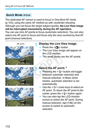 Page 172Using AF to Focus (AF Method)
172
The dedicated AF sensor is used to focus in One-Shot AF mode 
(p.103), using the same AF met hod as with viewfinder shooting.
Although you can focus the target subject quickly, the Live View image 
will be interrupted momentarily during the AF operation.
You can use nine AF points to focus  (automatic selection). You can also 
select one AF point to focus and focus  only the area covered by that AF 
point (manual selection).
1Display the Live View image.
 Press the < A>...