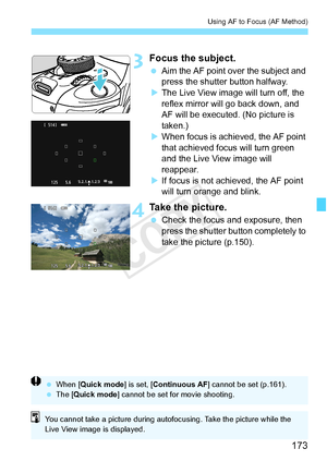 Page 173173
Using AF to Focus (AF Method)
3Focus the subject.
 Aim the AF point over the subject and 
press the shutter button halfway.
X The Live View image will turn off, the 
reflex mirror will go back down, and 
AF will be executed. (No picture is 
taken.)
X When focus is achi eved, the AF point 
that achieved focus will turn green 
and the Live View image will 
reappear.
X If focus is not achieved, the AF point 
will turn orange and blink.
4Take the picture.
  Check the focus and exposure, then 
press the...