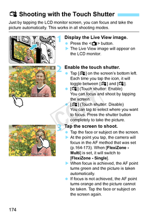 Page 174174
Just by tapping the LCD monitor screen, you can focus and take the 
picture automatically. This works in all shooting modes.
1Display the Live View image.
 Press the < A> button.
X The Live View image will appear on 
the LCD monitor.
2Enable the touch shutter.
  Tap [y ] on the screen’s bottom left. 
Each time you tap the icon, it will 
toggle between [ y] and [x].
  [x ] (Touch shutter: Enable) 
You can focus and shoot by tapping 
the screen.
  [y ] (Touch shutter: Disable) 
You can tap to select...