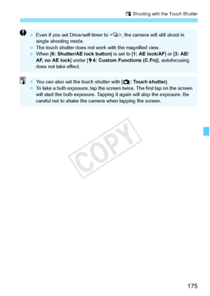 Page 175175
x Shooting with the Touch Shutter
 Even if you set Drive/self-timer to < i>, the camera will still shoot in 
single shooting mode.
  The touch shutter do es not work with the magnified view.
  When [6: Shutter/AE lock button ] is set to [1: AE lock/AF ] or [3: AE/
AF, no AE lock ] under [54: Custom Functions (C.Fn) ], autofocusing 
does not take effect.
  You can also set the  touch shutter with [A: Touch shutter ].
  To take a bulb exposure, tap the screen  twice. The first tap on the screen 
will...