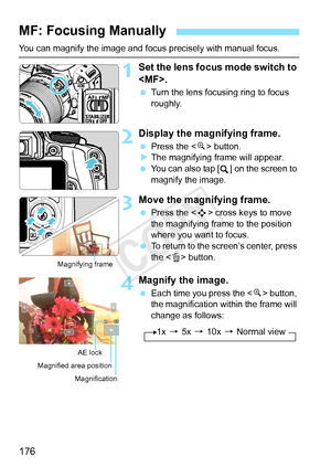 Page 176176
You can magnify the image and focus precisely with manual focus.
1Set the lens focus mode switch to 
.
 Turn the lens focusing ring to focus 
roughly.
2Display the magnifying frame.
 Press the < u> button.
X The magnifying frame will appear.
  You can also tap [ ] on the screen to 
magnify the image.
3Move the magnifying frame.
 Press the < S> cross keys to move 
the magnifying frame to the position 
where you want to focus.
  To return to the screen’s center, press 
the < L> button.
4Magnify the...