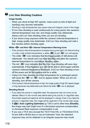 Page 178178
Live View Shooting Cautions
Image Quality When you shoot at high ISO speeds,  noise (such as dots of light and 
banding) may become noticeable.
 
Shooting in high temperatures  may cause noise and irregular colors in the image. If Live View shooting is used contin uously for a long period, the camera’s 
internal temperature may rise, an d image quality may deteriorate. 
Always exit Live View shooting  when you are not shooting.
  If you shoot a long expo sure while the camera’s internal temperature...