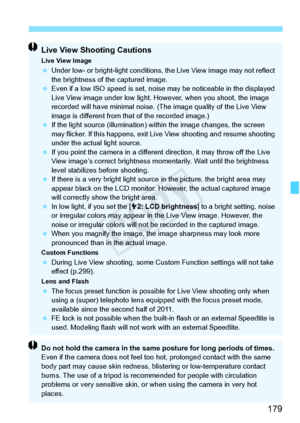 Page 179179
Live View Shooting Cautions
Live View Image Under low- or bright-light  conditions, the Live View image may not reflect 
the brightness of the captured image.
  Even if a low ISO speed  is set, noise may be noticeable in the displayed 
Live View image under low light. Ho wever, when you shoot, the image 
recorded will have minimal noise. (T he image quality of the Live View 
image is different from t hat of the recorded image.)
  If the light source (illumination) wi thin the image changes, the...