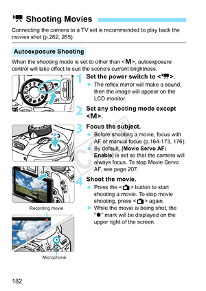 Page 182182
Connecting the camera to a TV set is recommended to play back the 
movies shot (p.262, 265).
When the shooting mode is set to other than < a>, autoexposure 
control will take effect to suit the scene’s current brightness.
1Set the power switch to .
XThe reflex mirror will make a sound, 
then the image will appear on the 
LCD monitor.
2Set any shooting mode except 
.
3Focus the subject.
  Before shooting a movie, focus with 
AF or manual focus (p.164-173, 176).
  By default, [Movie Servo AF: 
Enable ]...